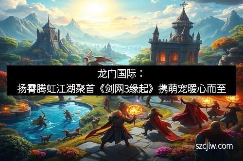 龍門國(guó)際：揚(yáng)霄騰虹江湖聚首《劍網(wǎng)3緣起》攜萌寵暖心而至
