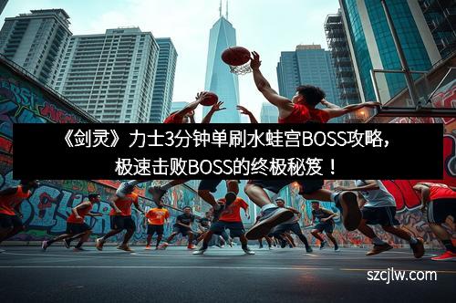 《劍靈》力士3分鐘單刷水蛙宮BOSS攻略，極速擊敗BOSS的終極秘笈！