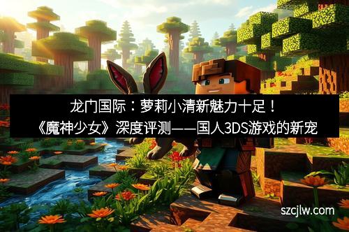 龍門國(guó)際：蘿莉小清新魅力十足！《魔神少女》深度評(píng)測(cè)——國(guó)人3DS游戲的新寵