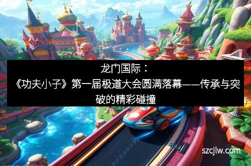 龍門國(guó)際：《功夫小子》第一屆極道大會(huì)圓滿落幕——傳承與突破的精彩碰撞
